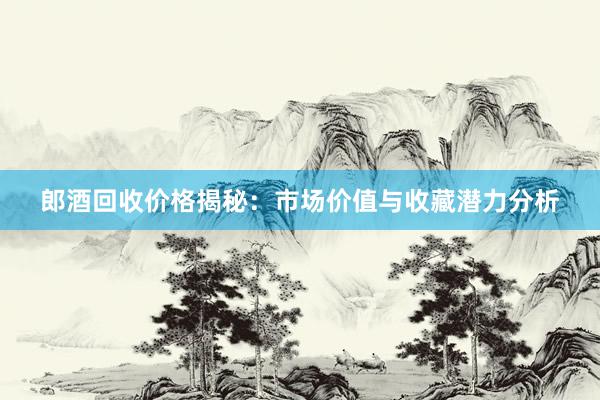 郎酒回收价格揭秘：市场价值与收藏潜力分析